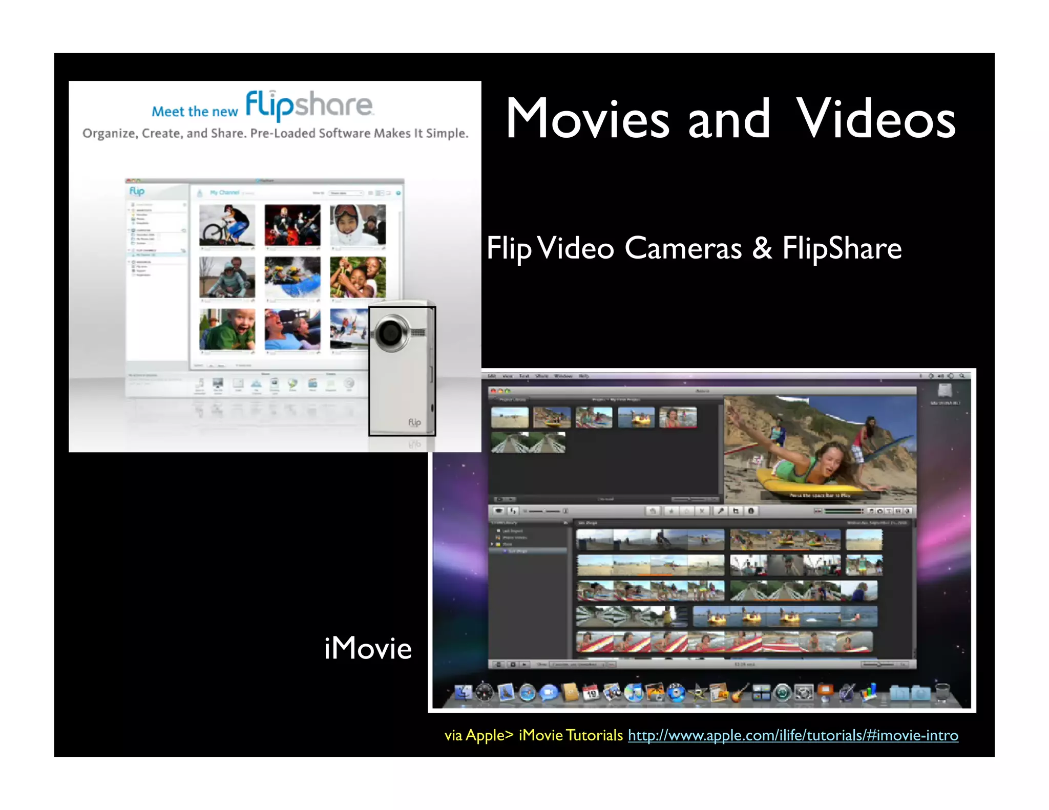 Movies and Videos

               Flip Video Cameras & FlipShare




iMovie

         via Apple> iMovie Tutorials http://www.apple.com/ilife/tutorials/#imovie-intro
 