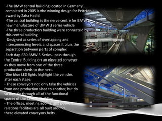 -The BMW central building located in Germany ,
completed in 2005 is the winning design for Pritzker
award by Zaha Hadid
-The central building is the nerve centre for BMW’s
new manufacture of BMW 3 series vehicle
-The three production building were connected by
this central building
-Designed as series of overlapping and
interconnecting levels and spaces it blurs the
separation between parts of complex
-Each day, 650 BMW 3 Series, pass through
the Central Building on an elevated conveyor
as they move from one of the three
production sheds to the next.
-Dim blue LED lights highlight the vehicles
after each stage.
- These conveyors not only take the vehicles
from one production shed to another, but do
so directly through all of the functional
spaces of the Central Building.
- The offices, meeting rooms, and public
relations facilities are all built around
these elevated conveyors belts
 