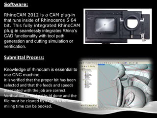 Software:
RhinoCAM 2012 is a CAM plug‐in
that runs inside of Rhinoceros 5 64
bit. This fully integrated RhinoCAM
plug‐in seamlessly integrates Rhino’s
CAD functionality with tool path
generation and cutting simulation or
verification.
Submittal Process:
Knowledge of rhinocam is essential to
use CNC machine.
It is verified that the proper bit has been
selected and that the feeds and speeds
associated with the job are correct.
Verification of tool paths id done and the
file must be cleared by a CNC TA before
miling time can be booked.
 