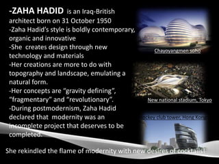 -ZAHA HADID is an Iraq-British
architect born on 31 October 1950
-Zaha Hadid’s style is boldly contemporary,
organic and innovative
-She creates design through new
technology and materials
-Her creations are more to do with
topography and landscape, emulating a
natural form.
-Her concepts are “gravity defining”,
“fragmentary” and “revolutionary”.
-During postmodernism, Zaha Hadid
declared that modernity was an
incomplete project that deserves to be
completed.
She rekindled the flame of modernity with new desires of cocktails!
New national stadium, Tokyo
Chayoyangmen soho
Jockey club tower, Hong Kong
 