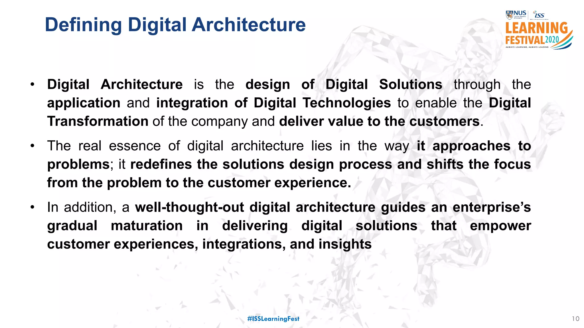 Defining Digital Architecture
10
• Digital Architecture is the design of Digital Solutions through the
application and integration of Digital Technologies to enable the Digital
Transformation of the company and deliver value to the customers.
• The real essence of digital architecture lies in the way it approaches to
problems; it redefines the solutions design process and shifts the focus
from the problem to the customer experience.
• In addition, a well-thought-out digital architecture guides an enterprise’s
gradual maturation in delivering digital solutions that empower
customer experiences, integrations, and insights
#ISSLearningFest
 