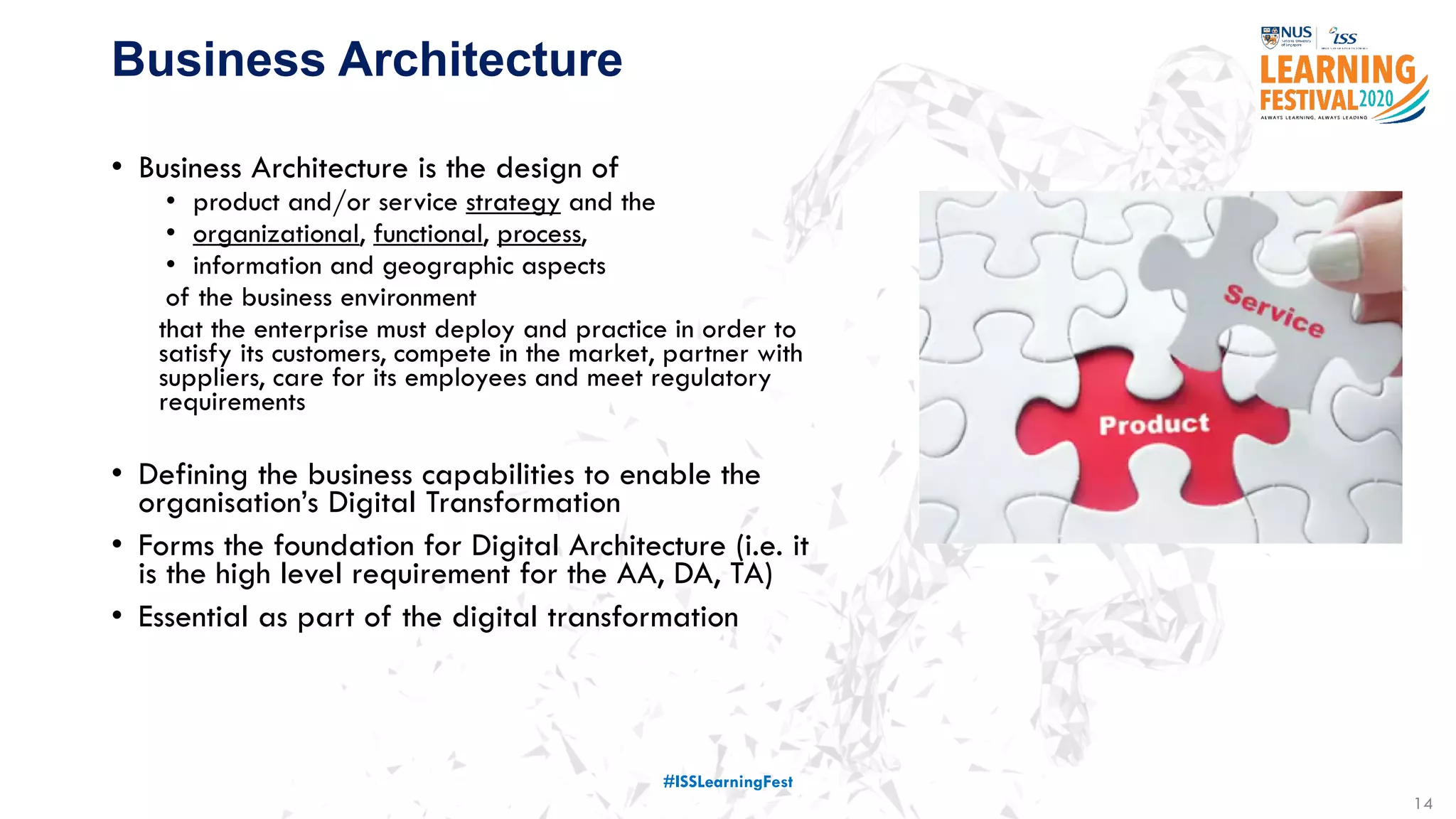 14
Business Architecture
• Business Architecture is the design of
• product and/or service strategy and the
• organizational, functional, process,
• information and geographic aspects
of the business environment
that the enterprise must deploy and practice in order to
satisfy its customers, compete in the market, partner with
suppliers, care for its employees and meet regulatory
requirements
• Defining the business capabilities to enable the
organisation’s Digital Transformation
• Forms the foundation for Digital Architecture (i.e. it
is the high level requirement for the AA, DA, TA)
• Essential as part of the digital transformation
#ISSLearningFest
 
