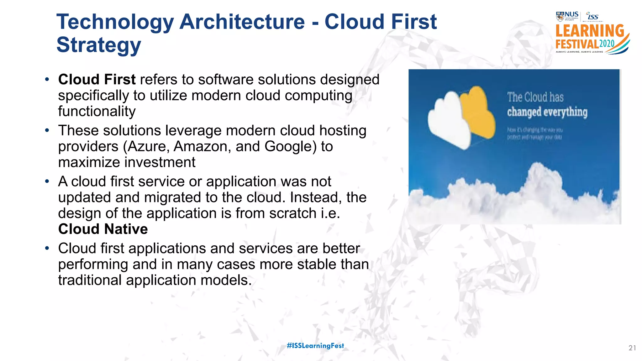 • Cloud First refers to software solutions designed
specifically to utilize modern cloud computing
functionality
• These solutions leverage modern cloud hosting
providers (Azure, Amazon, and Google) to
maximize investment
• A cloud first service or application was not
updated and migrated to the cloud. Instead, the
design of the application is from scratch i.e.
Cloud Native
• Cloud first applications and services are better
performing and in many cases more stable than
traditional application models.
21
Technology Architecture - Cloud First
Strategy
#ISSLearningFest
 