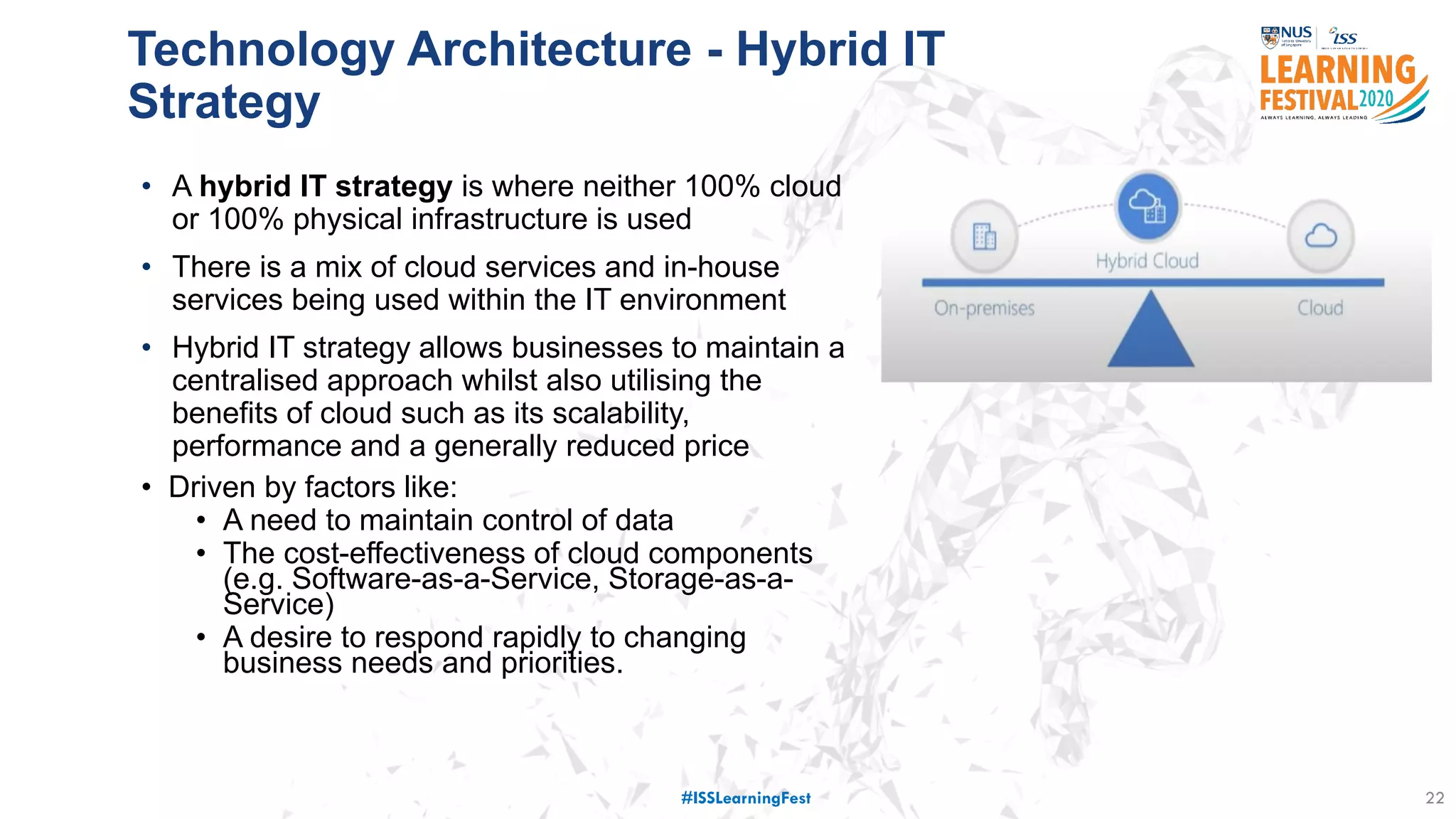 • A hybrid IT strategy is where neither 100% cloud
or 100% physical infrastructure is used
• There is a mix of cloud services and in-house
services being used within the IT environment
• Hybrid IT strategy allows businesses to maintain a
centralised approach whilst also utilising the
benefits of cloud such as its scalability,
performance and a generally reduced price
• Driven by factors like:
• A need to maintain control of data
• The cost-effectiveness of cloud components
(e.g. Software-as-a-Service, Storage-as-a-
Service)
• A desire to respond rapidly to changing
business needs and priorities.
22
Technology Architecture - Hybrid IT
Strategy
#ISSLearningFest
 