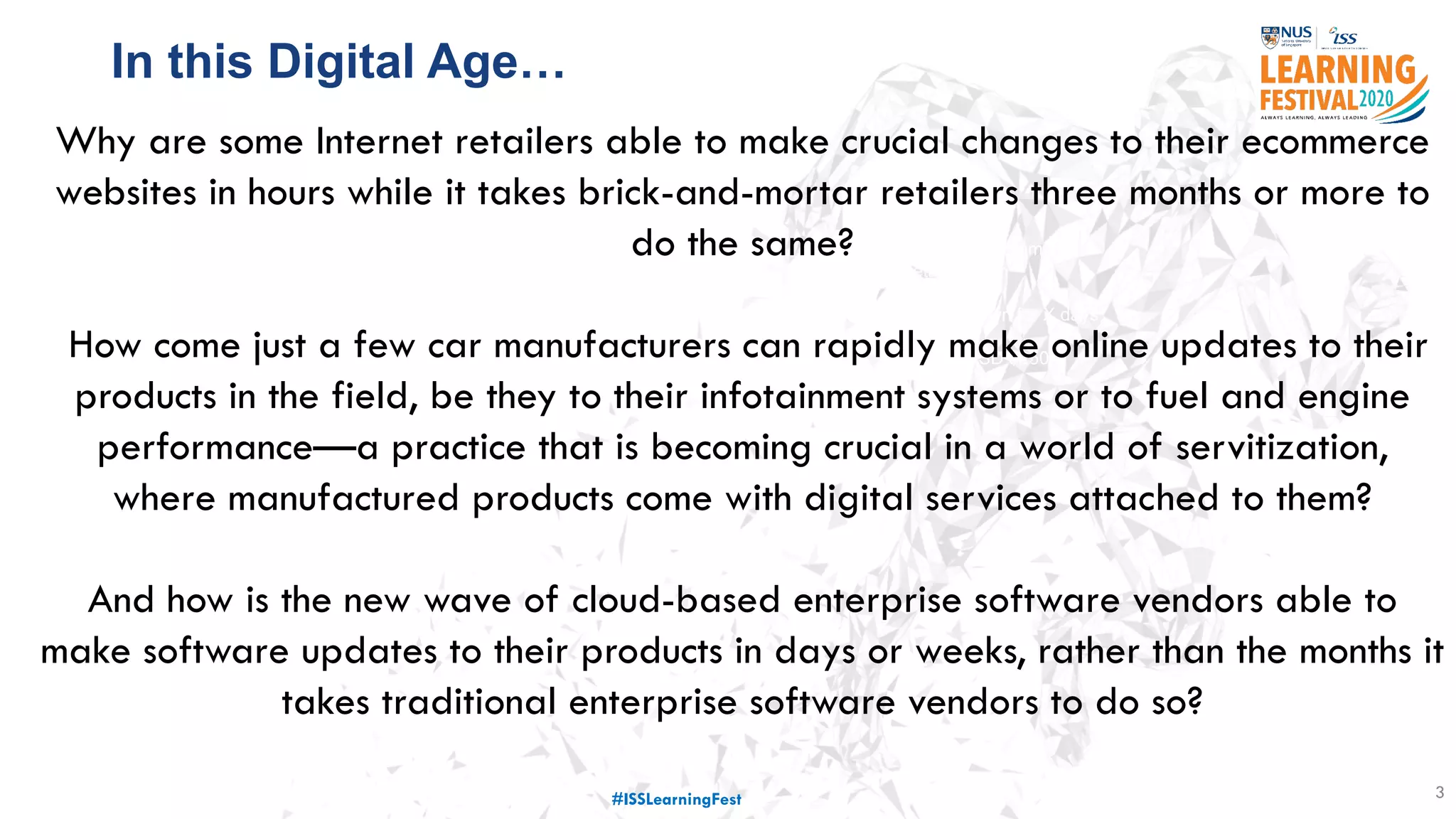3
77 million customer
details stolen
Service down for X days
Costed USD $250
million
Why are some Internet retailers able to make crucial changes to their ecommerce
websites in hours while it takes brick-and-mortar retailers three months or more to
do the same?
How come just a few car manufacturers can rapidly make online updates to their
products in the field, be they to their infotainment systems or to fuel and engine
performance—a practice that is becoming crucial in a world of servitization,
where manufactured products come with digital services attached to them?
And how is the new wave of cloud-based enterprise software vendors able to
make software updates to their products in days or weeks, rather than the months it
takes traditional enterprise software vendors to do so?
In this Digital Age…
#ISSLearningFest
 