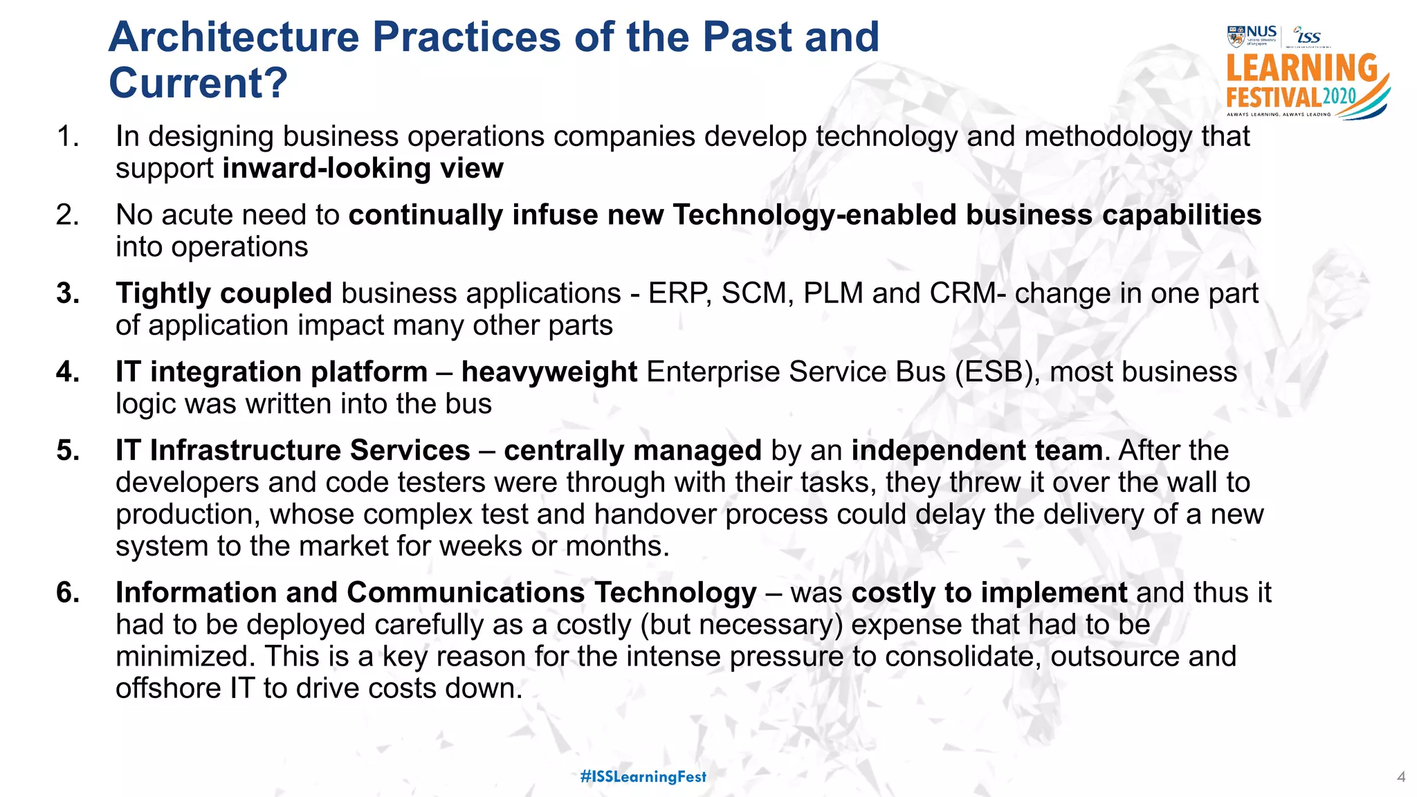 Architecture Practices of the Past and
Current?
4
1. In designing business operations companies develop technology and methodology that
support inward-looking view
2. No acute need to continually infuse new Technology-enabled business capabilities
into operations
3. Tightly coupled business applications - ERP, SCM, PLM and CRM- change in one part
of application impact many other parts
4. IT integration platform – heavyweight Enterprise Service Bus (ESB), most business
logic was written into the bus
5. IT Infrastructure Services – centrally managed by an independent team. After the
developers and code testers were through with their tasks, they threw it over the wall to
production, whose complex test and handover process could delay the delivery of a new
system to the market for weeks or months.
6. Information and Communications Technology – was costly to implement and thus it
had to be deployed carefully as a costly (but necessary) expense that had to be
minimized. This is a key reason for the intense pressure to consolidate, outsource and
offshore IT to drive costs down.
#ISSLearningFest
 