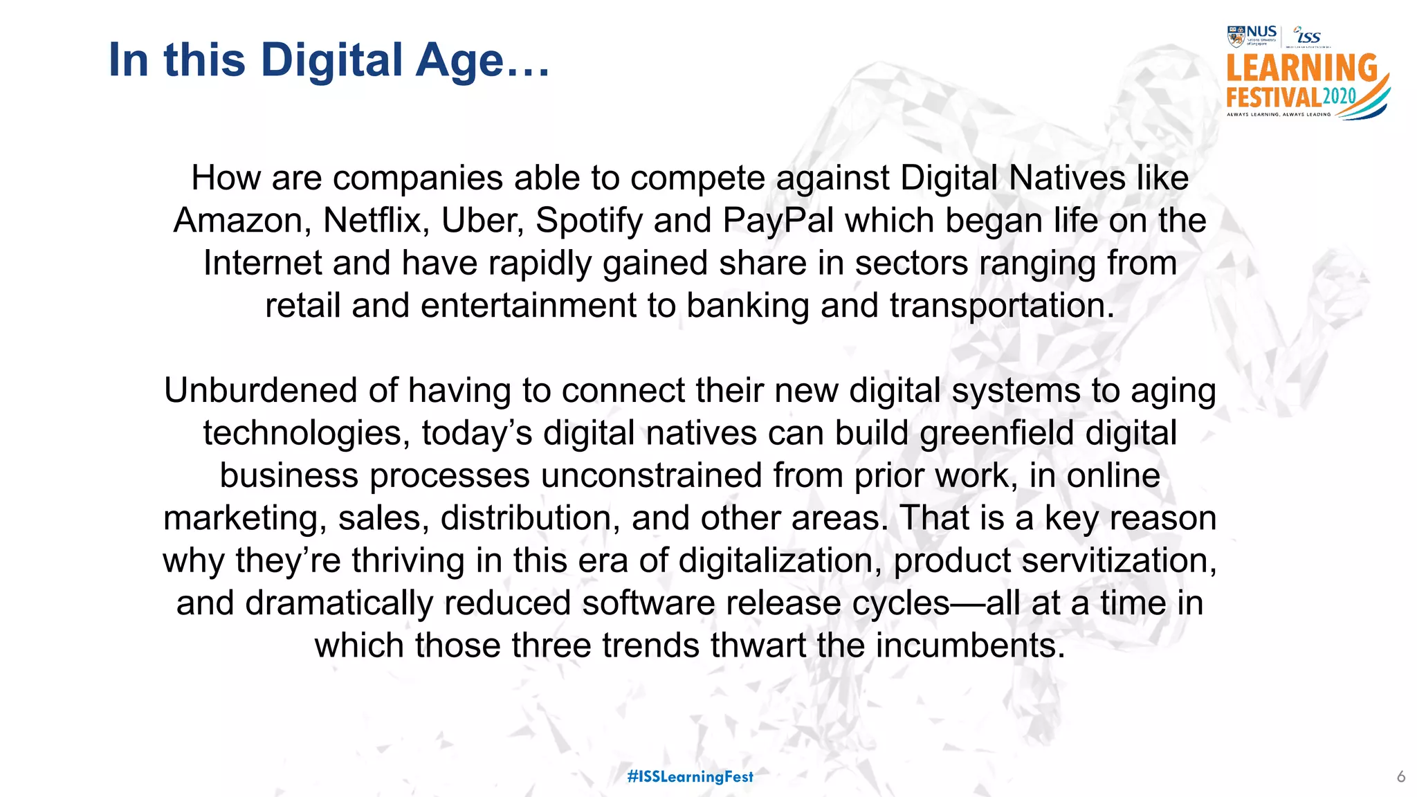 6
77 million
customer details
stolen
Service down for
X days
Costed USD $250
million
How are companies able to compete against Digital Natives like
Amazon, Netflix, Uber, Spotify and PayPal which began life on the
Internet and have rapidly gained share in sectors ranging from
retail and entertainment to banking and transportation.
Unburdened of having to connect their new digital systems to aging
technologies, today’s digital natives can build greenfield digital
business processes unconstrained from prior work, in online
marketing, sales, distribution, and other areas. That is a key reason
why they’re thriving in this era of digitalization, product servitization,
and dramatically reduced software release cycles—all at a time in
which those three trends thwart the incumbents.
In this Digital Age…
#ISSLearningFest
 
