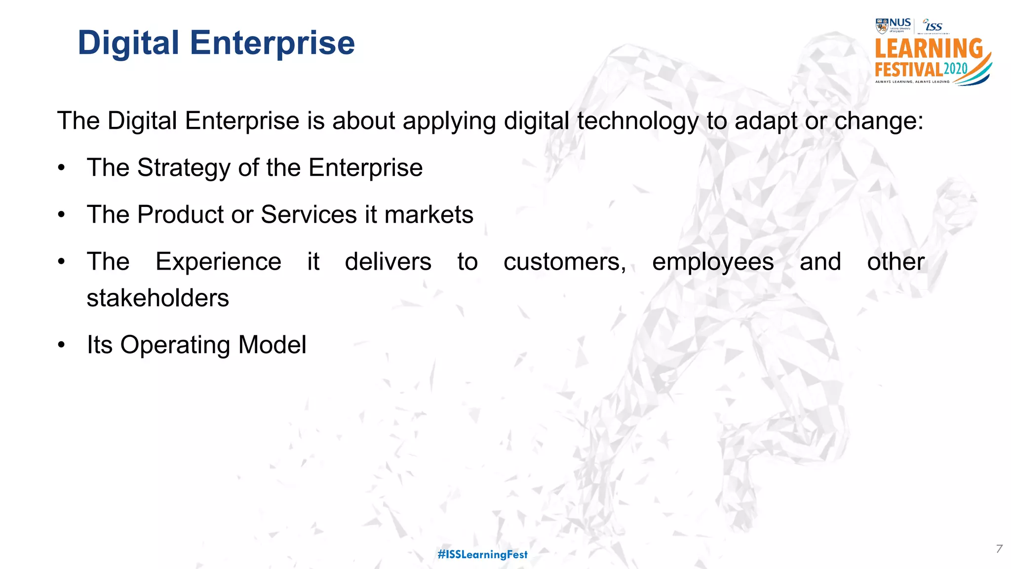 Digital Enterprise
7
The Digital Enterprise is about applying digital technology to adapt or change:
• The Strategy of the Enterprise
• The Product or Services it markets
• The Experience it delivers to customers, employees and other
stakeholders
• Its Operating Model
#ISSLearningFest
 