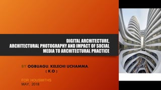 DIGITAL ARCHITECTURE,
ARCHITECTURAL PHOTOGRAPHY AND IMPACT OF SOCIAL
MEDIA TO ARCHITECTURAL PRACTICE
BY OGBUAGU, KELECHI UCHAMMA.
( K.O )
FOR HOUSMITHS
MAY, 2018
 
