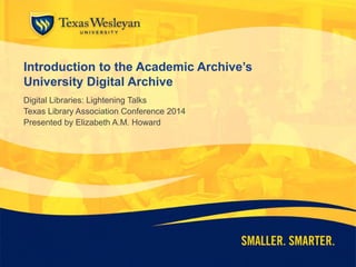 Introduction to the Academic Archive’s
University Digital Archive
Digital Libraries: Lightning Talks
Texas Library Association Conference 2014
Presented by Elizabeth A.M. Howard
 