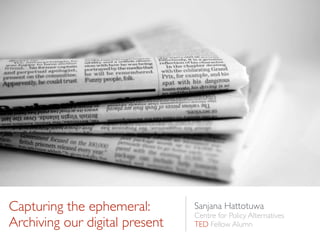 Capturing the ephemeral:
Archiving our digital present
Sanjana Hattotuwa	

Centre for Policy Alternatives	

TED Fellow Alumn
 