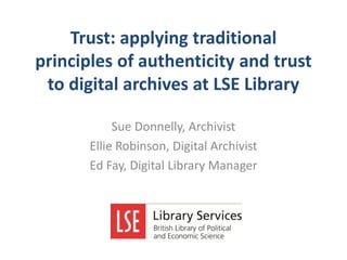 Trust: applying traditional
principles of authenticity and trust
to digital archives at LSE Library
Sue Donnelly, Archivist
Ellie Robinson, Digital Archivist
Ed Fay, Digital Library Manager

 