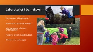 Laboratoriet i børnehaven
Greenscreen på legepladsen
Kombinerer digitalt og analogt
Alle elementer står lige i
undersøgelsen
Fungerer overalt i dagtilbuddet
Billedet selv undersøges
 
