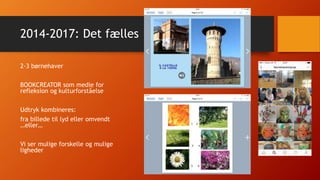 2014-2017: Det fælles
2-3 børnehaver
BOOKCREATOR som medie for
refleksion og kulturforståelse
Udtryk kombineres:
fra billede til lyd eller omvendt
…eller…
Vi ser mulige forskelle og mulige
ligheder
 
