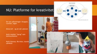 NU: Platforme for kreativitet
De nye udfordringer: Kroppen,
rummet, legen
Minecraft – og alt det udenom
Multi-medialt ”sprog” som
kommunikation
Multi-literacy: Re-mixe, transformere,
udveksle
 