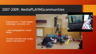 2007-2009: MediaPLAYINGcommunities
8 børnehaver i 7 lande legede
medielege: uformelle rum
…men pædagogikken vender
INDAD.
Hvordan forbinde med verden
udenfor børnehaven?
 