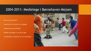 2004-2011: Medielege i Børnehaven Mejsen
Børn som med-aktører
Kameraet fik en funktion i en fangeleg
Legekulturen og medielegen
Billedet og kroppen er en del af legen
Fortællingen er materiale for nye fortællinger
 