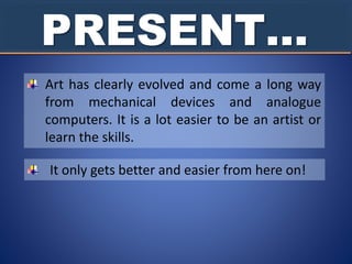 PRESENT…
Art has clearly evolved and come a long way
from mechanical devices and analogue
computers. It is a lot easier to be an artist or
learn the skills.
It only gets better and easier from here on!
 