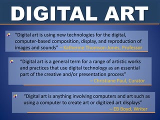 DIGITAL ART
“Digital art is using new technologies for the digital,
computer-based composition, display, and reproduction of
images and sounds” – Katherine Thomson-Jones, Professor
“Digital art is a general term for a range of artistic works
and practices that use digital technology as an essential
part of the creative and/or presentation process”
– Christiane Paul, Curator
“Digital art is anything involving computers and art such as
using a computer to create art or digitized art displays”
– EB Boyd, Writer
 