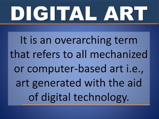 DIGITAL ART
It is an overarching term
that refers to all mechanized
or computer-based art i.e.,
art generated with the aid
of digital technology.
 