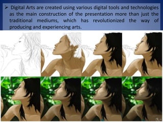  Digital Arts are created using various digital tools and technologies
as the main construction of the presentation more than just the
traditional mediums, which has revolutionized the way of
producing and experiencing arts.
 