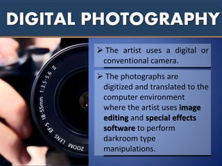 DIGITAL PHOTOGRAPHY
 The artist uses a digital or
conventional camera.
 The photographs are
digitized and translated to the
computer environment
where the artist uses image
editing and special effects
software to perform
darkroom type
manipulations.
 