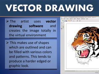 VECTOR DRAWING
 This makes use of shapes
which are outlined and can
be filled with various colors
and patterns. This tends to
produce a harder edged or
graphic look.
 The artist uses vector
drawing software and
creates the image totally in
the virtual environment
 