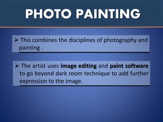 PHOTO PAINTING
 This combines the disciplines of photography and
painting .
 The artist uses image editing and paint software
to go beyond dark room technique to add further
expression to the image.
 