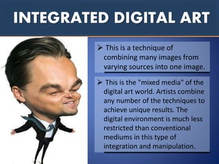 INTEGRATED DIGITAL ART
 This is a technique of
combining many images from
varying sources into one image.
 This is the "mixed media" of the
digital art world. Artists combine
any number of the techniques to
achieve unique results. The
digital environment is much less
restricted than conventional
mediums in this type of
integration and manipulation.
 