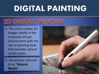 DIGITAL PAINTING
 The artist creates 2D
images totally in the
computer virtual
environment with the
use of painting tools
that emulate natural
media styles.
 Sometimes referred
to as "Natural
Media"
 