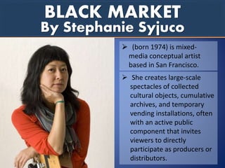 BLACK MARKET
 (born 1974) is mixed-
media conceptual artist
based in San Francisco.
 She creates large-scale
spectacles of collected
cultural objects, cumulative
archives, and temporary
vending installations, often
with an active public
component that invites
viewers to directly
participate as producers or
distributors.
By Stephanie Syjuco
 