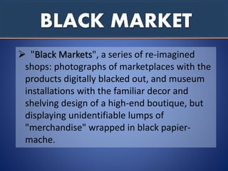 BLACK MARKET
 "Black Markets", a series of re-imagined
shops: photographs of marketplaces with the
products digitally blacked out, and museum
installations with the familiar decor and
shelving design of a high-end boutique, but
displaying unidentifiable lumps of
"merchandise" wrapped in black papier-
mache.
 