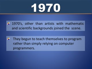 1970
1970’s, other than artists with mathematic
and scientific backgrounds joined the scene.
They begun to teach themselves to program
rather than simply relying on computer
programmers.
 