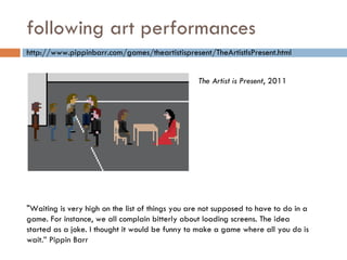 following art performances http://www.pippinbarr.com/games/theartistispresent/TheArtistIsPresent.html "Waiting is very high on the list of things you are not supposed to have to do in a game. For instance, we all complain bitterly about loading screens. The idea started as a joke. I thought it would be funny to make a game where all you do is wait.” Pippin Barr The Artist is Present , 2011 