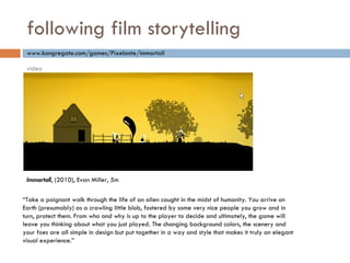 following film storytelling “ Take a poignant walk through the life of an alien caught in the midst of humanity. You arrive on Earth (presumably) as a crawling little blob, fostered by some very nice people you grow and in turn, protect them. From who and why is up to the player to decide and ultimately, the game will leave you thinking about what you just played. The changing background colors, the scenery and your foes are all simple in design but put together in a way and style that makes it truly an elegant visual experience. ” www.kongregate.com/games/Pixelante/immortall Immortall , (2010), Evan Miller, 5m video 