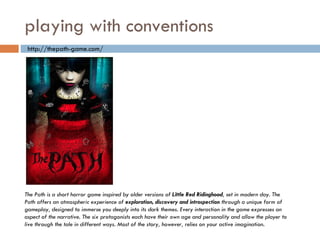playing with conventions The Path is a short horror game inspired by older versions of  Little Red Ridinghood , set in modern day. The Path offers an atmospheric experience of  exploration, discovery and introspection  through a unique form of gameplay, designed to immerse you deeply into its dark themes. Every interaction in the game expresses an aspect of the narrative. The six protagonists each have their own age and personality and allow the player to live through the tale in different ways. Most of the story, however, relies on your active imagination.  http://thepath-game.com/ 