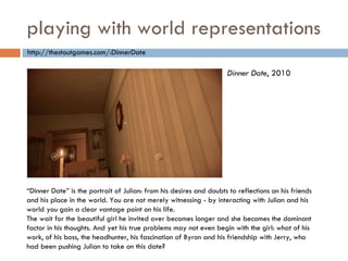 playing with world representations “ Dinner Date” is the portrait of Julian: from his desires and doubts to reflections on his friends and his place in the world. You are not merely witnessing - by interacting with Julian and his world you gain a clear vantage point on his life. The wait for the beautiful girl he invited over becomes longer and she becomes the dominant factor in his thoughts. And yet his true problems may not even begin with the girl: what of his work, of his boss, the headhunter, his fascination of Byron and his friendship with Jerry, who had been pushing Julian to take on this date? Dinner Date , 2010 http://thestoutgames.com/:DinnerDate 