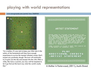 playing with world representations “ As a mother, it's your job to keep your little tyke in the safety of the homestead until they have enough experience to survive the monster-infested woods. Don't expect any gratitude, though. The brat will continually try to give you the slip and escape into the wild. After a while, like many a parent, you may well be tempted to let it go find out the hard way what the world's really like.” www.newgrounds.com/portal/view/560920 A Mother in Festerwood, (2011), Austin Breed 