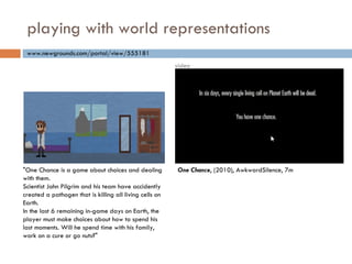 playing with world representations "One Chance is a game about choices and dealing with them. Scientist John Pilgrim and his team have accidently created a pathogen that is killing all living cells on Earth. In the last 6 remaining in-game days on Earth, the player must make choices about how to spend his last moments. Will he spend time with his family, work on a cure or go nuts?" www.newgrounds.com/portal/view/555181 One Chance , (2010), AwkwardSilence , 7m video 