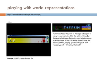 playing with world representations “ On the surface, the point of Passage is to open as many treasure chests within the allotted time. But that's not what Jason Rohrer's award winning game is really about. What it is really about is love, the passing of time, saying goodbye to youth and freedom, grief - ultimately life itself.” http://hcsoftware.sourceforge.net/passage/ Passage , (2007), Jason Rohrer, 5m video 