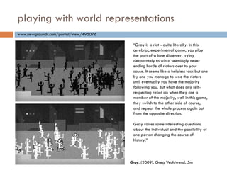 playing with world representations “ Gray is a riot - quite literally. In this cerebral, experimental game, you play the part of a lone dissenter, trying desperately to win a seemingly never ending horde of rioters over to your cause. It seems like a helpless task but one by one you manage to woo the rioters until eventually you have the majority following you. But what does any self-respecting rebel do when they are a member of the majority, well in this game, they switch to the other side of course, and repeat the whole process again but from the opposite direction. Gray raises some interesting questions about the individual and the possibility of one person changing the course of history.” www.newgrounds.com/portal/view/495076 Gray , (2009), Greg Wohlwend, 5m 