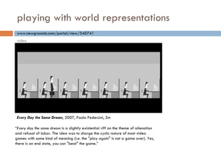 playing with world representations “ Every day the same dream  is a slightly existential riff on the theme of alienation and refusal of labor. The idea was to charge the cyclic nature of most video games with some kind of meaning (i.e. the "play again" is not a game over). Yes, there is an end state, you can "beat" the game. ” www.newgrounds.com/portal/view/540741 Every Day the Same Dream , 2007, Paolo Pedercini, 5m video 