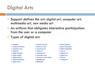 Digital Arts Support defines the art:  digital art, computer art, multimedia art, new media art An artform that obligates interactive participation: from the user or a computer Types of digital art: 