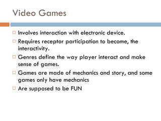Video Games Involves interaction with electronic device. Requires receptor participation to become, the interactivity. Genres define the way player interact and make sense of games. Games are made of mechanics and story, and some games only have mechanics Are supposed to be FUN 