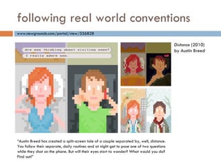 following real world conventions “ Austin Breed has created a split-screen tale of a couple separated by, well, distance. You follow their separate, daily routines and at night get to pose one of two questions while they chat on the phone. But will their eyes start to wander? What would you do? Find out!” www.newgrounds.com/portal/view/556828 Distance  (2010) by Austin Breed 