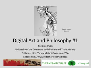 Image: Emese
                                              Szorenyi




Digital Art and Philosophy #1
                        Melanie Swan
 University of the Commons and the Emerald Tablet Gallery
       Syllabus: http://www.MelanieSwan.com/PCA
        Slides: http://www.slideshare.net/lablogga
 