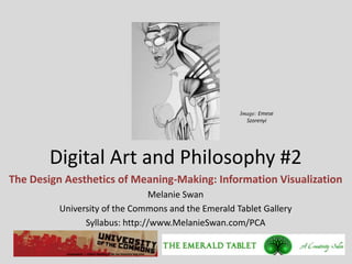 Image: Emese
                                                      Szorenyi




        Digital Art and Philosophy #2
The Design Aesthetics of Meaning-Making: Information Visualization
                                Melanie Swan
         University of the Commons and the Emerald Tablet Gallery
               Syllabus: http://www.MelanieSwan.com/PCA
 