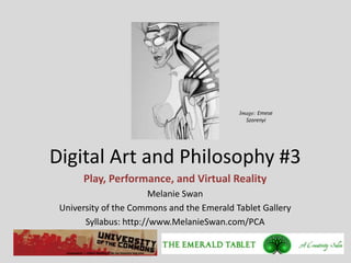 Image: Emese
                                              Szorenyi




Digital Art and Philosophy #3
      Play, Performance, and Virtual Reality
                        Melanie Swan
 University of the Commons and the Emerald Tablet Gallery
       Syllabus: http://www.MelanieSwan.com/PCA
 