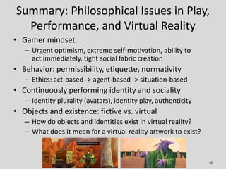 Summary: Philosophical Issues in Play,
  Performance, and Virtual Reality
• Gamer mindset
   – Urgent optimism, extreme se...