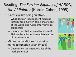 Reading: The Further Exploits of AARON,
  the AI Painter (Harold Cohen, 1995)
• Is artificial life being creative?
   – Wh...